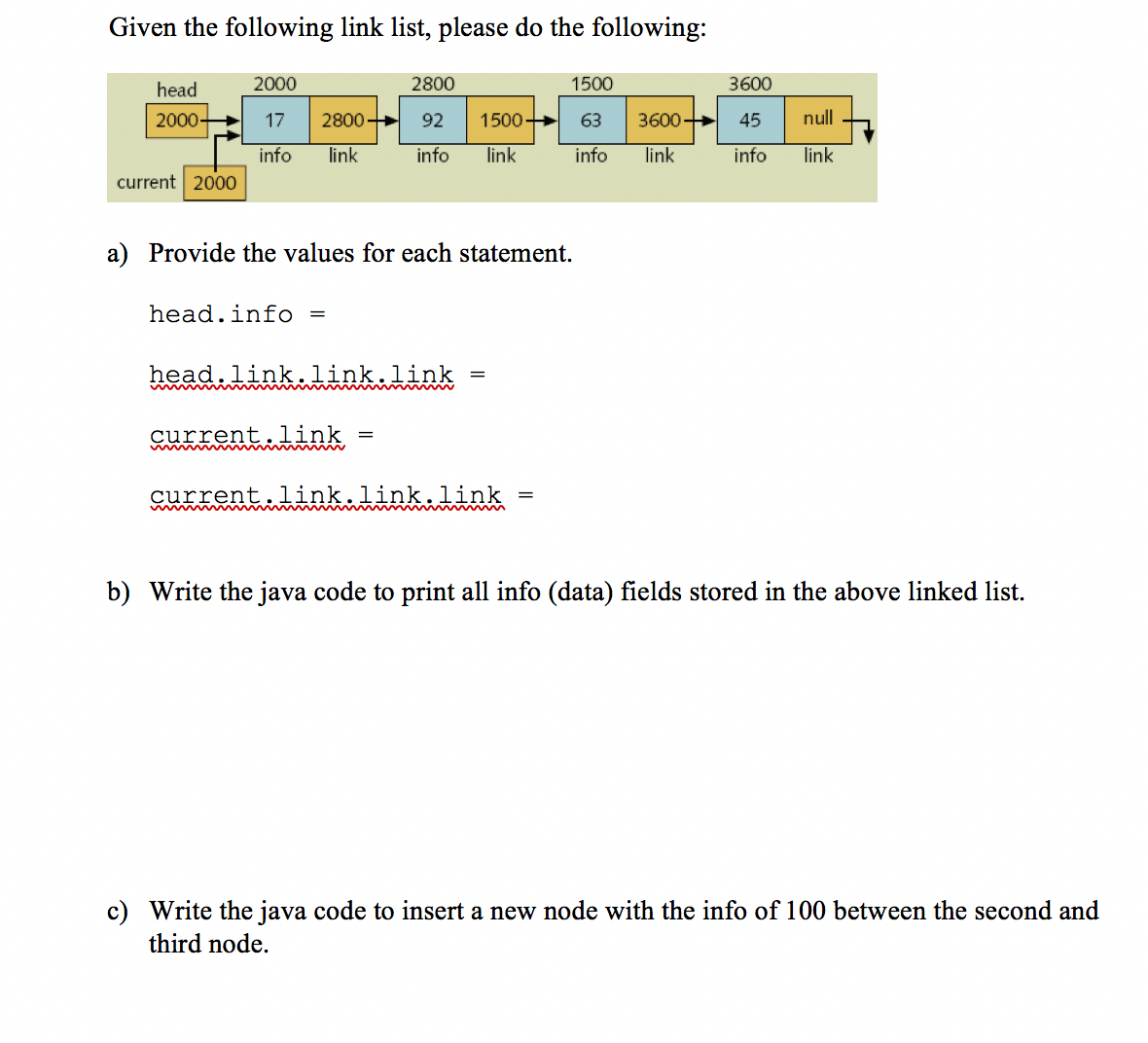 Given the following link list, please do the following:
head
2000
2800
1500
3600
2000-
17
2800
92
1500+
63
3600
45
null
info
link
info
link
info
link
info
link
current 2000
a) Provide the values for each statement.
head.info =
head.link.link.link
current.link
current.link.link.link
b) Write the java code to print all info (data) fields stored in the above linked list.
c) Write the java code to insert a new node with the info of 100 between the second and
third node.
