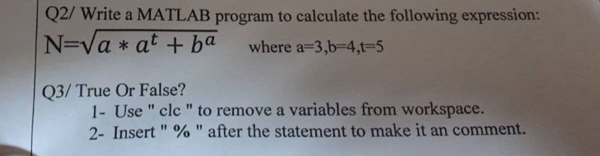 Q2/ Write a MATLAB program to calculate the following expression:
N=Va * at + ba
where a=3,b-D4,t%-D5
Q3/ True Or False?
1- Use " clc " to remove a variables from workspace.
2- Insert " % " after the statement to make it an comment.
11
