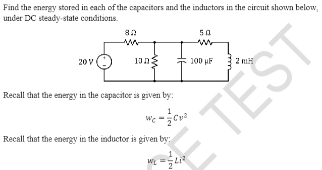 Find the energy stored in each of the capacitors and the inductors in the circuit shown below,
under DC steady-state conditions.
20 V
8 Ω
100
502
ww
F
100 μF
Recall that the energy in the capacitor is given by:
1
wc = Cv²
Recall that the energy in the inductor is given by:
!!!
1
W₁ ==Li²
TĚST