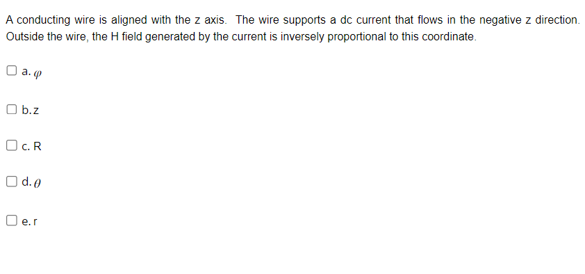 A conducting wire is aligned with the z axis. The wire supports a dc current that flows in the negative z direction.
Outside the wire, the H field generated by the current is inversely proportional to this coordinate.
D a. ф
Ob.z
OC.R
O d.o
□e.r