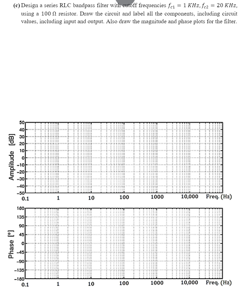 (c) Design a series RLC bandpass filter with cutoff frequencies fc₁ = 1 KHz, fcz = 20 KHz,
using a 100 resistor. Draw the circuit and label all the components, including circuit
values, including input and output. Also draw the magnitude and phase plots for the filter.
Amplitude [dB]
50
40
30-
Phase [°]
10
of-
-10...
-20...
-30-
-40-
-50
0.1
180
135
90
C 45
of
-45-
-90
-135-
-180
0.1
1
1
10
10
100
100
1000
1000
10,000
Freq. (Hz)
10,000 Freq. (Hz)