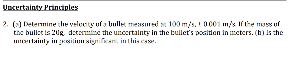 Uncertainty Principles
2. (a) Determine the velocity of a bullet measured at 100 m/s, ± 0.001 m/s. If the mass of
the bullet is 20g, determine the uncertainty in the bullet's position in meters. (b) Is the
uncertainty in position significant in this case.