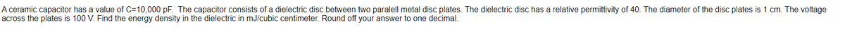 A ceramic capacitor has a value of C=10,000 pF. The capacitor consists of a dielectric disc between two paralell metal disc plates. The dielectric disc has a relative permittivity of 40. The diameter of the disc plates is 1 cm. The voltage
across the plates is 100 V. Find the energy density in the dielectric in mJ/cubic centimeter. Round off your answer to one decimal.