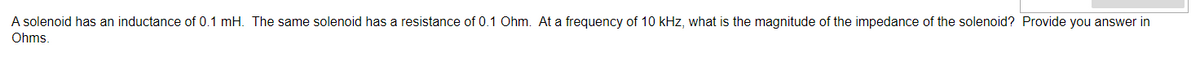 A solenoid has an inductance of 0.1 mH. The same solenoid has a resistance of 0.1 Ohm. At a frequency of 10 kHz, what is the magnitude of the impedance of the solenoid? Provide you answer in
Ohms.