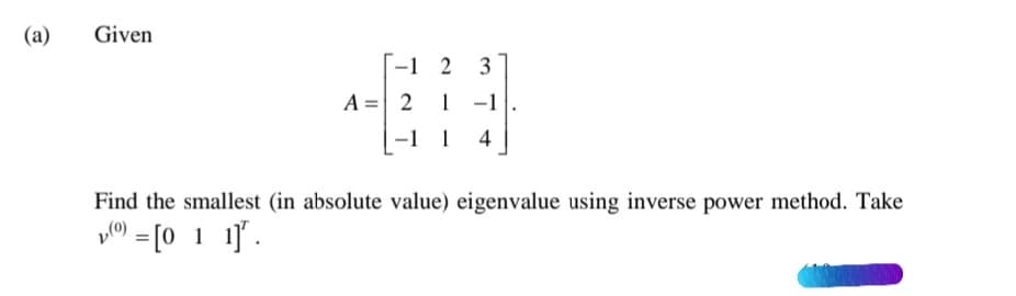 (a)
Given
-1 2
3
A = 2
1
1
4
Find the smallest (in absolute value) eigenvalue using inverse power method. Take
po) = [0 1 1]'.
