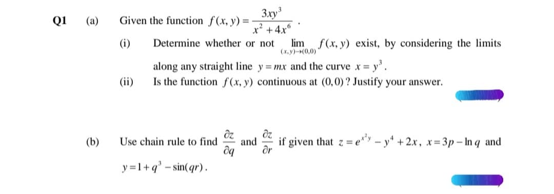 Given the function f(x, y) =-
3xy
Q1
(a)
x' +4x°
Determine whether or not
(i)
lim
(x, y)(0,0)
f (x, y) exist, by considering the limits
along any straight line y = mx and the curve x = y.
Is the function f(x, y) continuous at (0,0)? Justify your answer.
(ii)
dz.
and
if given that z = e* - y* + 2x, x= 3p- In q and
(b)
Use chain rule to find
y =1+q° - sin(qr).
