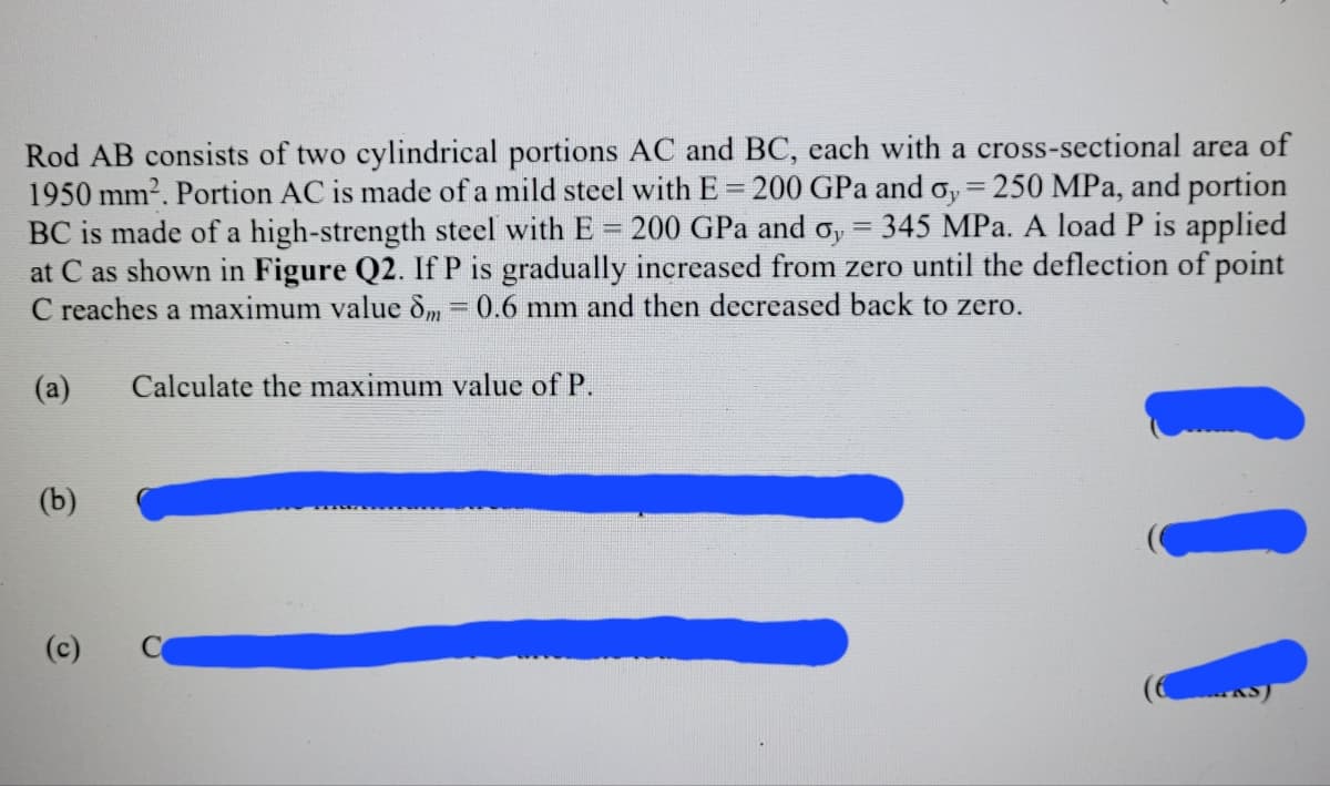 Rod AB consists of two cylindrical portions AC and BC, each with a cross-sectional area of
1950 mm2. Portion AC is made of a mild steel with E 200 GPa and o, 250 MPa, and portion
BC is made of a high-strength steel with E = 200 GPa and o, = 345 MPa. A load P is applied
at C as shown in Figure Q2. IfP is gradually increased from zero until the deflection of point
C reaches a maximum value dm=0.6 mm and then decreased back to zero.
%3D
%3D
(a)
Calculate the maximum value of P.
(b)
(c)
