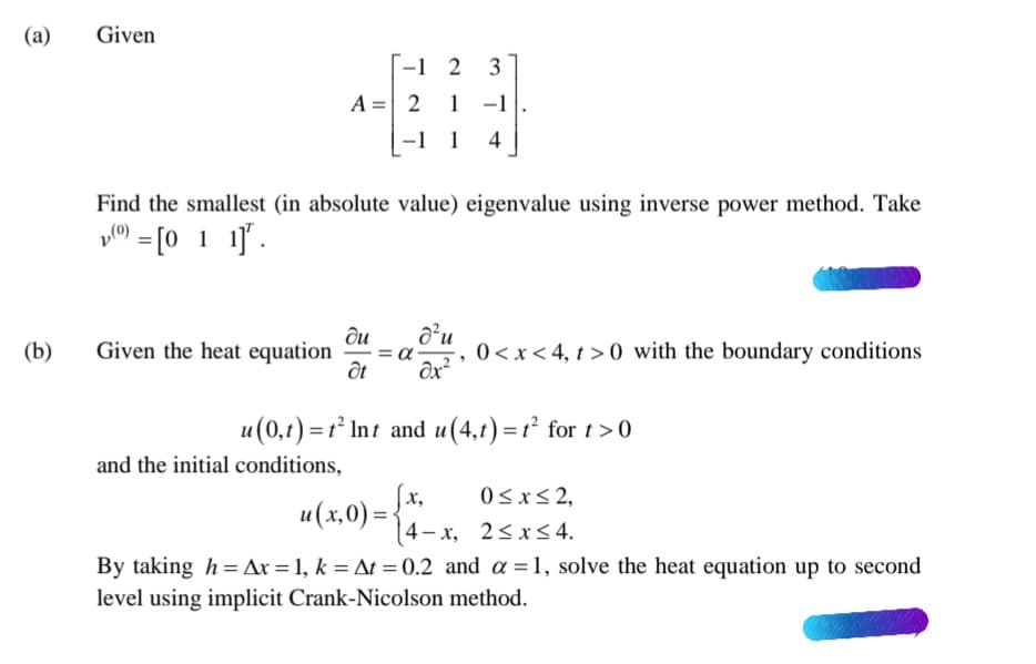 (а)
Given
-1 2
3
A =| 2 1 -1
1 -1
-1 1
4
Find the smallest (in absolute value) eigenvalue using inverse power method. Take
y0) = [0 1 1].
(b)
ди
Given the heat equation
0<x< 4, t > 0 with the boundary conditions
u(0,t) = 1² Int and u(4,t) = r² for t>0
and the initial conditions,
х,
0<x< 2,
и (х.0) -
(4-x, 2<x< 4.
By taking h = Ax = 1, k = At = 0.2 and a =1, solve the heat equation up to second
level using implicit Crank-Nicolson method.
