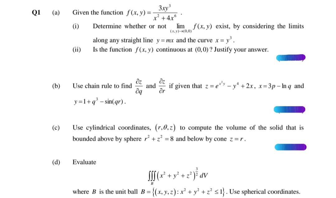 3xy3
x' +4x°
Determine whether or not
Q1
(а)
Given the function f(x, y) =-
(i)
lim
f (x, y) exist, by considering the limits
(х, у)-(0,0)
= y'.
along any straight line y =mx and the curve x =
Is the function f(x, y) continuous at (0,0)? Justify your answer.
(ii)
dz
dz
(b)
Use chain rule to find
and
if given that z
= e*y – y* +2x, x= 3p – In q and
y =1+q° – sin(qr) .
(c)
Use cylindrical coordinates, (r,0, z) to compute the volume of the solid that is
bounded above by sphere r² +z = 8 and below by cone z=r.
(d)
Evaluate
I[(* + y* + z° }³ av
where B is the unit ball B
= {(x, y, z) : x² + y² + z² <1}. Use spherical coordinates.
