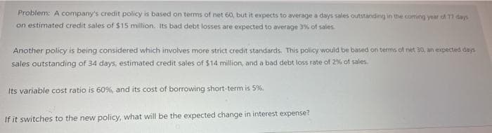 Problem: A company's credit policy is based on terms of net 60, but it expects to average a days sales outstanding in the coming yeat of T dayn
on estimated credit sales of $15 million. Its bad debt losses are expected to average 3% of sales
Another policy is being considered which involves more strict credit standards. This policy would be based on terms of net 30, an expected das
sales outstanding of 34 days, estimated credit sales of $14 million, and a bad debt loss rate of 2% of sales.
Its variable cost ratio is 60%, and its cost of borrowing short-term is 5%.
If it switches to the new policy, what will be the expected change in interest expense?
