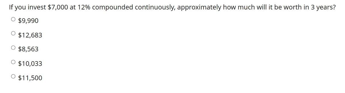 If you invest $7,000 at 12% compounded continuously, approximately how much will it be worth in 3 years?
$9,990
$12,683
O $8,563
O $10,033
$11,500
