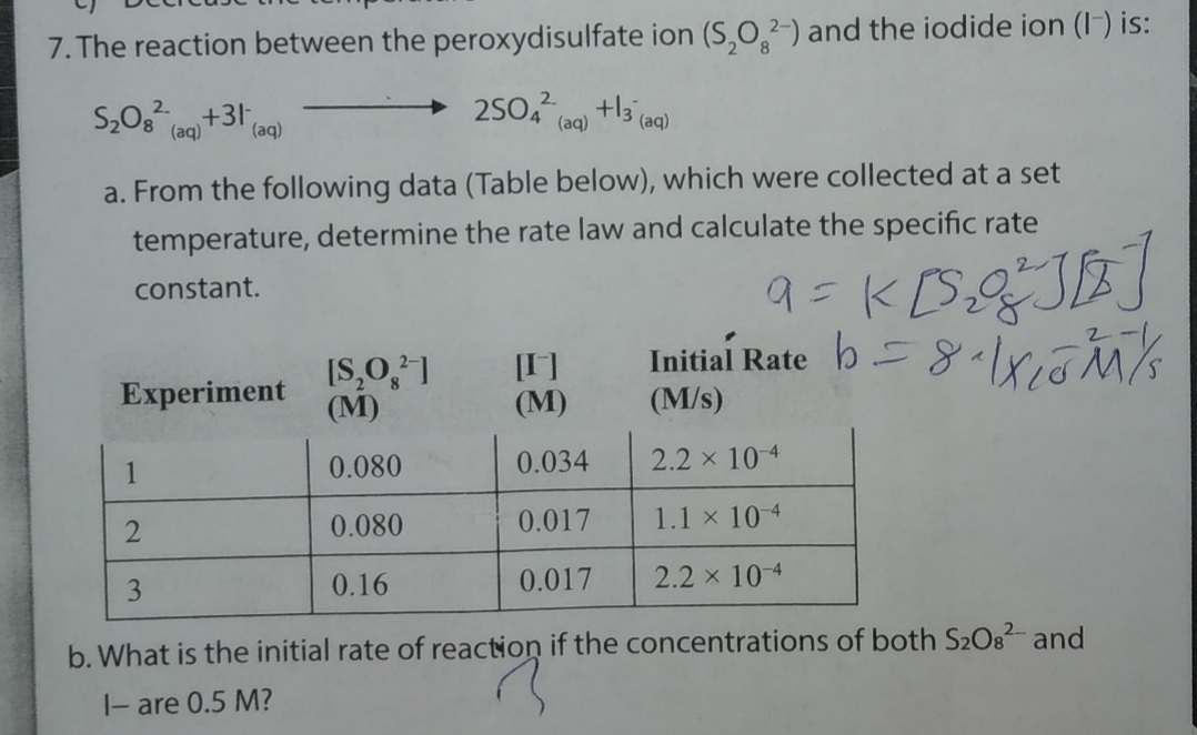 7. The reaction between the peroxydisulfate ion (S,0,2-) and the iodide ion (I) is:
S,0g +31,
(aq)
(aq)
(aq)
a. From the following data (Table below), which were collected at a set
temperature, determine the rate law and calculate the specific rate
constant.
%3D
[I]
(М)
Initial Rate b=8-riós
Experiment
(М)
(M/s)
1
0.080
0.034
2.2 x 10 4
0.080
0.017
1.1 x 10-4
3.
0.16
0.017
2.2 x 104
b. What is the initial rate of reaction if the concentrations of both S2O82- and
|- are 0.5 M?
