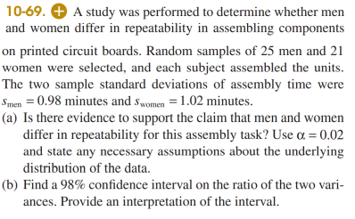 10-69. + A study was performed to determine whether men
and women differ in repeatability in assembling components
on printed circuit boards. Random samples of 25 men and 21
women were selected, and each subject assembled the units.
The two sample standard deviations of assembly time were
Smen = 0.98 minutes and swomen = 1.02 minutes.
(a) Is there evidence to support the claim that men and women
differ in repeatability for this assembly task? Use a = 0.02
and state any necessary assumptions about the underlying
distribution of the data.
(b) Find a 98% confidence interval on the ratio of the two vari-
ances. Provide an interpretation of the interval.
