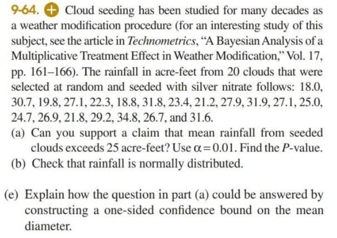 9-64. + Cloud seeding has been studied for many decades as
a weather modification procedure (for an interesting study of this
subject, see the article in Technometrics, "A Bayesian Analysis of a
Multiplicative Treatment Effect in Weather Modification," Vol. 17,
pp. 161–166). The rainfall in acre-feet from 20 clouds that were
selected at random and seeded with silver nitrate follows: 18.0,
30.7, 19.8, 27.1, 22.3, 18.8, 31.8, 23.4, 21.2, 27.9, 31.9, 27.1, 25.0,
24.7, 26.9, 21.8, 29.2, 34.8, 26.7, and 31.6.
(a) Can you support a claim that mean rainfall from seeded
clouds exceeds 25 acre-feet? Use a=0.01. Find the P-value.
(b) Check that rainfall is normally distributed.
(e) Explain how the question in part (a) could be answered by
constructing a one-sided confidence bound on the mean
diameter.
