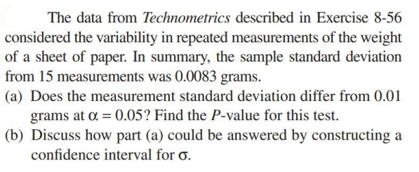 The data from Technometrics described in Exercise 8-56
considered the variability in repeated measurements of the weight
of a sheet of paper. In summary, the sample standard deviation
from 15 measurements was 0.0083 grams.
(a) Does the measurement standard deviation differ from 0.01
grams at a = 0.05? Find the P-value for this test.
(b) Discuss how part (a) could be answered by constructing a
confidence interval for o.
