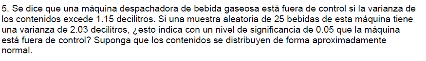 5. Se dice que una máquina despachadora de bebida gaseosa está fuera de control si la varianza de
los contenidos excede 1.15 decilitros. Si una muestra aleatoria de 25 bebidas de esta máquina tiene
una varianza de 2.03 decilitros, ¿esto indica con un nivel de significancia de 0.05 que la máquina
está fuera de control? Suponga que los contenidos se distribuyen de forma aproximadamente
normal.
