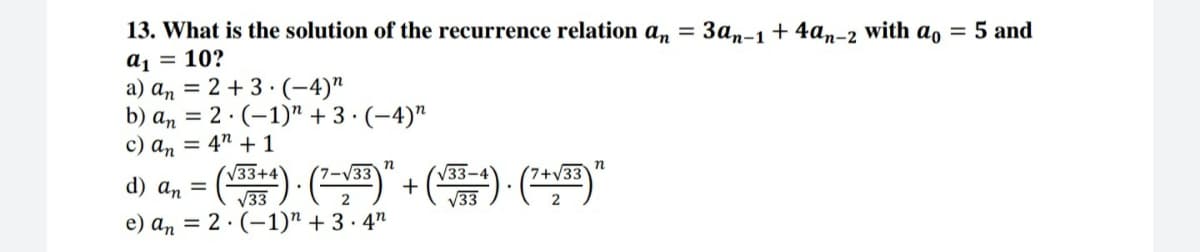 13. What is the solution of the recurrence relation an = 3an-1 + 4an-2 with a, = 5 and
a1 = 10?
a) an = 2 + 3 ·(-4)"
b) an = 2 · (–1)" + 3· (-4)"
c) an = 4" + 1
(V33+4
V33
e) an = 2 · (-1)" + 3 · 4"
d) an = () ()" +() ()"
V33-
V3
