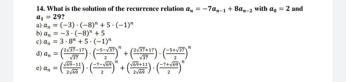 14. What is the solution of the recurrence relation an = -7an-1+8an-2 with ao = 2 and
a1 = 29?
a) an = (-3) · (-8)" + 5 · (–1)"
b) an = -3 · (-8)" + 5
c) an = 3 · 87 + 5·(-1)"
d) a, = (") · ()" + (~") · (**")"
V37
-5+V37
%3D
V37
V69-11
2
V37
69
V69+11'
+
2/69
n
e) an =
-7+v69
2V69
