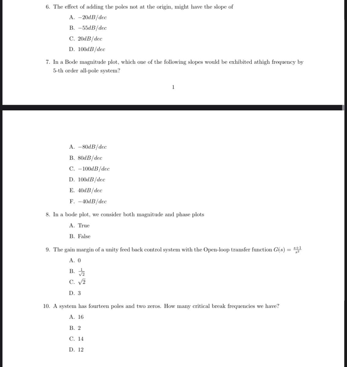 6. The effect of adding the poles not at the origin, might have the slope of
A. -20dB/dec
B. -55dB/dec
C. 20dB/dec
D. 100dB/dec
7. In a Bode magnitude plot, which one of the following slopes would be exhibited athigh frequency by
5-th order all-pole system?
A. -80dB/dec
B. 80dB/dec
C. -100dB/dec
D. 100dB/dec
E. 40dB/dec
F. -40dB/dec
1
8. In a bode plot, we consider both magnitude and phase plots
A. True
B. False
9. The gain margin of a unity feed back control system with the Open-loop transfer function G(s) = S21
A. 0
B. √/2
C. √2
D. 3
10. A system has fourteen poles and two zeros. How many critical break frequencies we have?
A. 16
B. 2
C. 14
D. 12