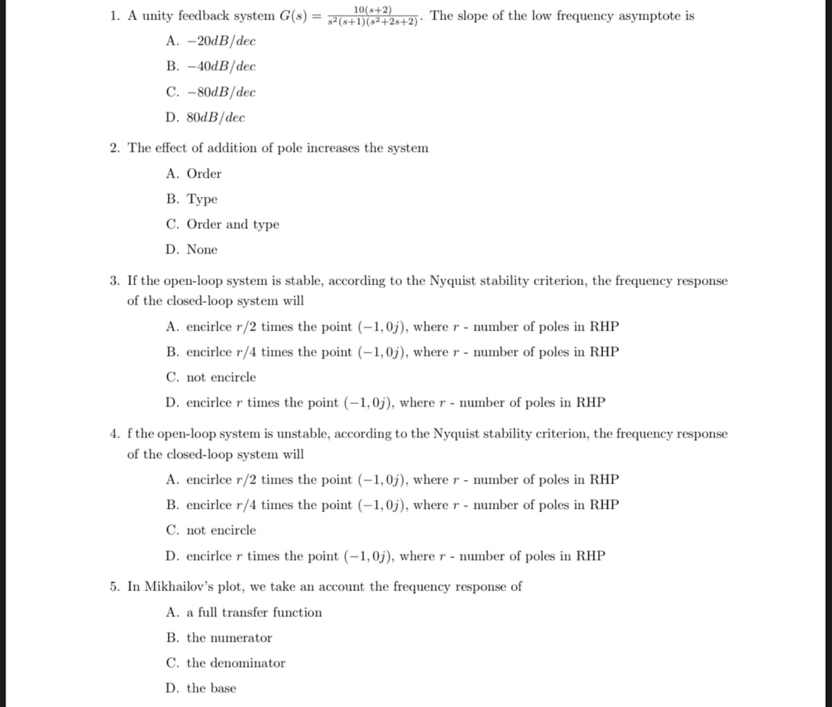 1. A unity feedback system G(s)
A. -20dB/dec
B. -40dB/dec
C. -80dB/dec
D. 80dB/dec
10(8+2)
s² (s+1)(8²+28+2)*
2. The effect of addition of pole increases the system
A. Order
B. Type
C. Order and type
D. None
The slope of the low frequency asymptote is
3. If the open-loop system is stable, according to the Nyquist stability criterion, the frequency response
of the closed-loop system will
A. encirlce r/2 times the point (-1,0j), where r - number of poles in RHP
B. encirlce r/4 times the point (-1,0j), where r - number of poles in RHP
C. not encircle
D. encirlce r times the point (-1,0j), where r - number of poles in RHP
4. f the open-loop system is unstable, according to the Nyquist stability criterion, the frequency response
of the closed-loop system will
A. encirlce r/2 times the point (-1,0j), where r - number of poles in RHP
B. encirlce r/4 times the point (-1,0j), where r - number of poles in RHP
C. not encircle
D. encirlce r times the point (-1,0j), where r- number of poles in RHP
5. In Mikhailov's plot, we take an account the frequency response of
A. a full transfer function
B. the numerator
C. the denominator
D. the base