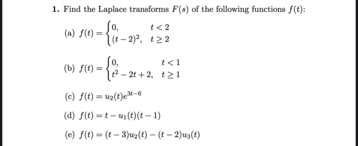 1. Find the Laplace transforms F(s) of the following functions f(t):
0,
(a) f(t)
=
(b) f(t) =
=
t < 2
(t-2)², t≥2
0,
t<1
t² - 2t+2, t≥1
(c) f(t) = u₂(t)e³t-6
(d) f(t) = t — u₁(t) (t − 1)
(e) f(t) = (t − 3)u2(t) — (t − 2)u3(t)