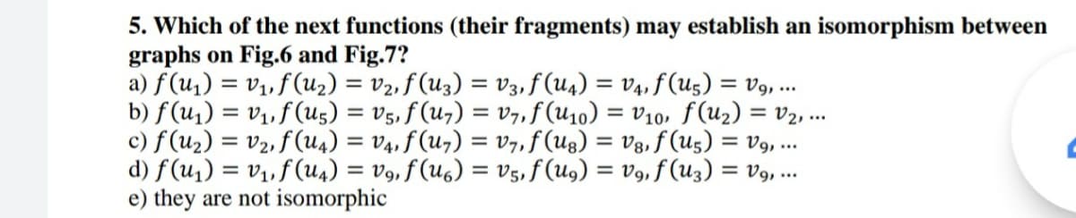 5. Which of the next functions (their fragments) may establish an isomorphism between
graphs on Fig.6 and Fig.7?
a) f (u,) = v1, f (u2) = v2, f (U3) = V3,f (u4) = v4, f (U5) = v9, ..
b) f(u1) = v1, f (u5) = V5, f (u7) = v7, f (U10) = V10, f(u2) = v2, ..
c) f(u2) = v2, f (u4) = v4, ƒ (u7) = v7, f(Ug) = Vg, f (u5) = V9, ..
d) f(u1) = v1, f(u4) = V9, f (U6) = V5, f (ug) = V9, f (Uz3) = v9, ..
e) they are not isomorphic
