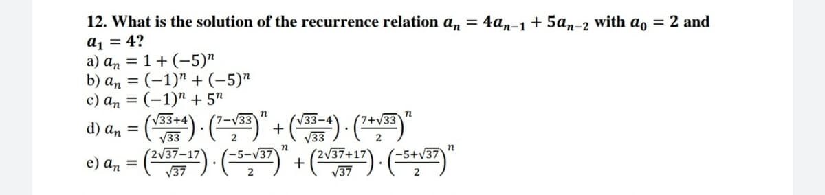 12. What is the solution of the recurrence relation an = 4an-1+ 5an-2 with ao = 2 and
a1 = 4?
a) an = 1+ (-5)"
b) an = (-1)" + (-5)"
c) an = (-1)" + 5"
n
d) a, = () - ( + () (
V33+4
V33-
V33
(2)
V33
n
e) a, = () · ()" + (~") · (-**)"
-5+v.
V37
V37
