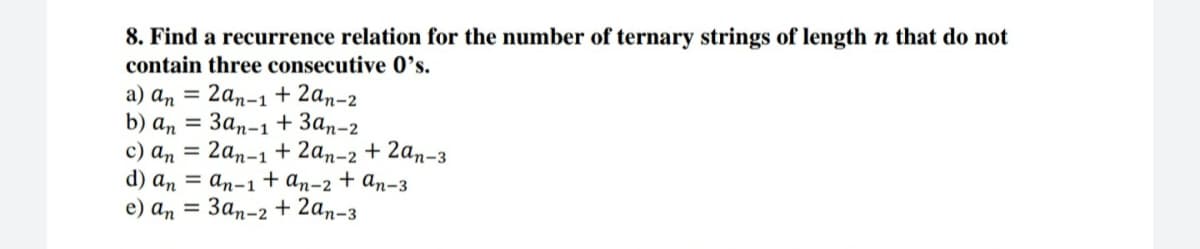 8. Find a recurrence relation for the number of ternary strings of length n that do not
contain three consecutive 0's.
a) an = 2an-1 + 2an-2
b) а, 3 Зап-1 + Зал-2
c) an =
d) аn 3D аn-1 +an-2
e) а, 3D Зап-2 + 2аn-з
2an-1 + 2an-2 + 2an-3
+ An-3
