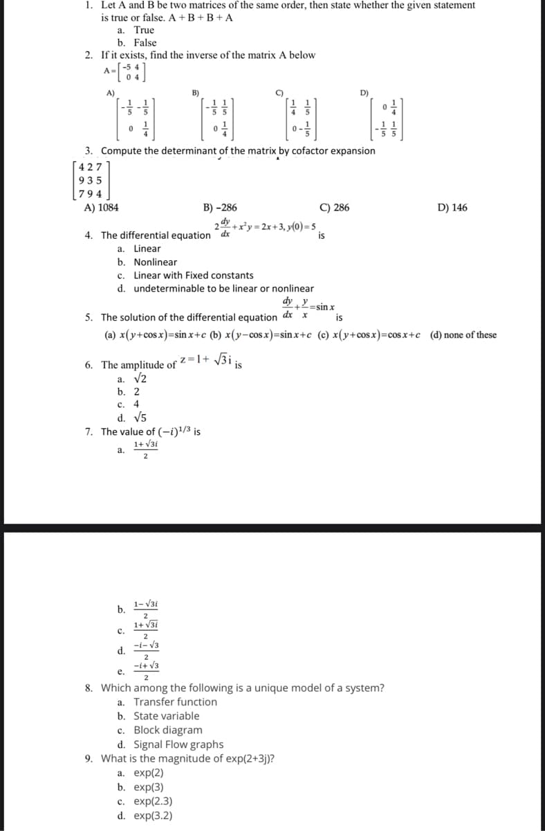 1. Let A and B be two matrices of the same order, then state whether the given statement
is true or false. A+B+B+ A
a.
True
b. False
2. If it exists, find the inverse of the matrix A below
A-[54]
A=
A)
A) 1084
3. Compute the determinant of the matrix by cofactor expansion
427
935
794
4. The differential equation dx
a. Linear
b. Nonlinear
B)
b. 2
c. 4
d. √5
c. Linear with Fixed constants
d. undeterminable to be linear or nonlinear
6. The amplitude of Z=1+√3iis
a. √2
7. The value of (-i)¹/3 is
1+ √3i
2
a.
B) -286
b.
C)
C.
2+x²y=2x+3, y(0)=5₁
is
d.
5. The solution of the differential equation dx x
(a) x(y+cos x)=sinx+c (b) x(y-cosx)=sinx+c (c) x(y+cosx)=cosx+c (d) none of these
C) 286
dy y
+=sin x
D)
H
is
1-√3i
2
1+√36
2
-1-√3
2
e.
-1+√3
2
8. Which among the following is a unique model of a system?
a. Transfer function
b. State variable
c. Block diagram
d. Signal Flow graphs
9. What is the magnitude of exp(2+3j)?
a. exp(2)
b. exp(3)
c. exp(2.3)
d. exp(3.2)
D) 146