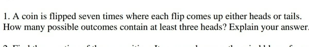 1. A coin is flipped seven times where each flip comes up either heads or tails.
How many possible outcomes contain at least three heads? Explain your answer.
1.1
