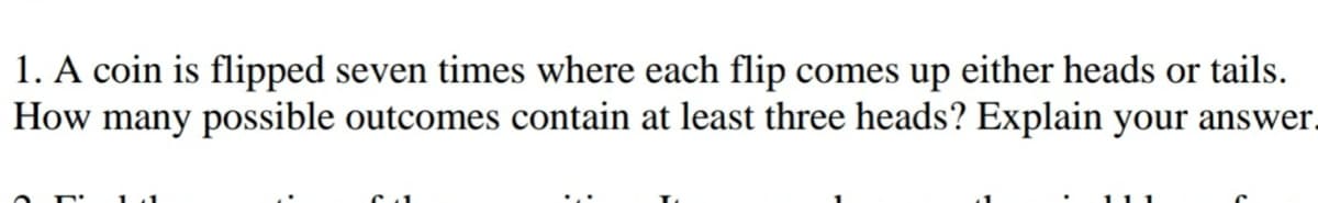 1. A coin is flipped seven times where each flip comes up either heads or tails.
How many possible outcomes contain at least three heads? Explain your answer.
111
