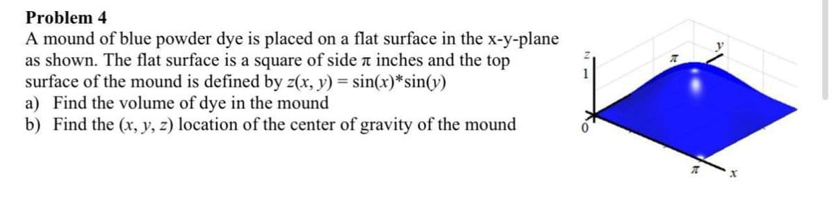 Problem 4
A mound of blue powder dye is placed on a flat surface in the x-y-plane
as shown. The flat surface is a square of side n inches and the top
surface of the mound is defined by z(x, y) = sin(x)*sin(v)
a) Find the volume of dye in the mound
b) Find the (x, y, z) location of the center of gravity of the mound
