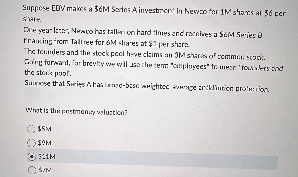 Suppose EBV makes a $6M Series A investment in Newco for 1M shares at $6 per
share.
One year later, Newco has fallen on hard times and receives a a $6M Series B
financing from Talltree for 6M shares at $1 per share.
The founders and the stock pool have claims on 3M shares of common stock.
Going forward, for brevity we will use the term "employees" to mean "founders and
the stock pool".
Suppose that Series A has broad-base weighted-average antidilution protection.
What is the postmoney valuation?
$5M
$9M
$11M
$7M