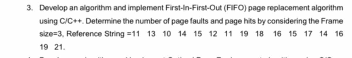 3. Develop an algorithm and implement First-In-First-Out (FIFO) page replacement algorithm
using C/C++. Determine the number of page faults and page hits by considering the Frame
size=3, Reference String =11 13 10 14 15 12 11 19 18 16 15 17 14 16
19 21.
