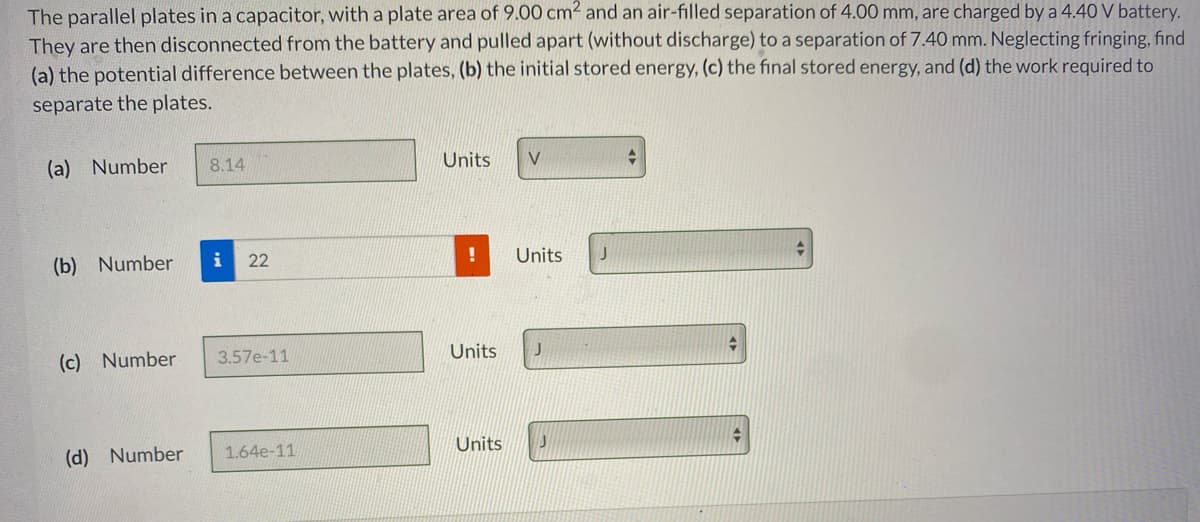 The parallel plates in a capacitor, with a plate area of 9.00 cm2 and an air-filled separation of 4.00 mm, are charged by a 4.40 V battery.
They are then disconnected from the battery and pulled apart (without discharge) to a separation of 7.40 mm. Neglecting fringing, find
(a) the potential difference between the plates, (b) the initial stored energy, (c) the final stored energy, and (d) the work required to
separate the plates.
(a) Number
8.14
Units
V
(b) Number
i
22
Units
(c) Number
3.57e-11
Units
(d) Number
1.64e-11
Units
