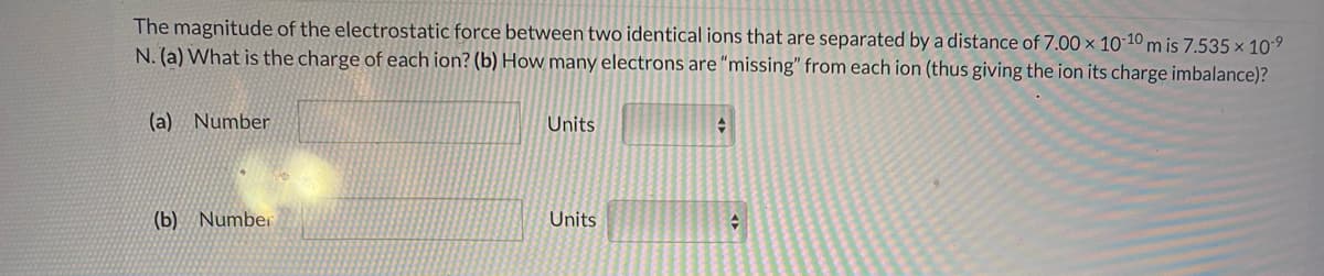 The magnitude of the electrostatic force between two identical ions that are separated by a distance of 7.00 x 10 10 m is 7.535 x 109
N. (a) What is the charge of each ion? (b) How many electrons are "missing" from each ion (thus giving the ion its charge imbalance)?
(a) Number
Units
(b) Number
Units
