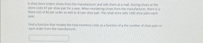 A shoe store orders shoes from the manufacturer and sells them at a mall. Storing shoes at the
store costs $7 per shoe pair for a year. When reordering shoes from the manufacturer, there is a
fixed cost of $6 per order as well as $3 per shoe pair. The retail store selis 1000 shoe pairs each
year.
Find a function that models the total inventory costs as a function of a the number of shoe pairs in
each order from the manufacturer.