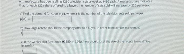 A manufacture has been selling 1250 television sets a week at $450 each. A market survey indicates
that for each $22 rebate offered to a buyer, the number of sets sold will increase by 220 per week.
a) Find the demand function p(x), where is the number of the television sets sold per week.
p(x)
b) How large rebate should the company offer to a buyer, in order to maximize its revenue?
c) If the weekly cost function is 93750 + 150z, how should it set the size of the rebate to maximize
its profit?