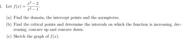 2²-2
2²-1
1. Let f(x)=
(a) Find the domain, the intercept points and the asymptotes.
(b) Find the critical points and determine the intervals on which the function is increasing, dec-
reasing, concave up and concave down.
(c) Sketch the graph of f(x).