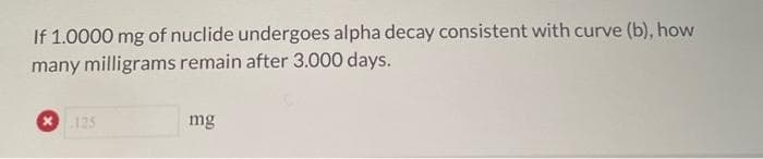 If 1.0000 mg of nuclide undergoes alpha decay consistent with curve (b), how
many milligrams remain after 3.000 days.
125
mg