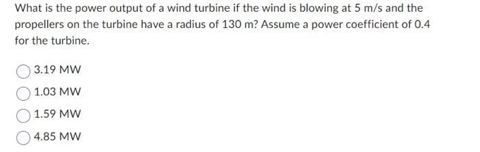 What is the power output of a wind turbine if the wind is blowing at 5 m/s and the
propellers on the turbine have a radius of 130 m? Assume a power coefficient of 0.4
for the turbine.
3.19 MW
1.03 MW
1.59 MW
4.85 MW