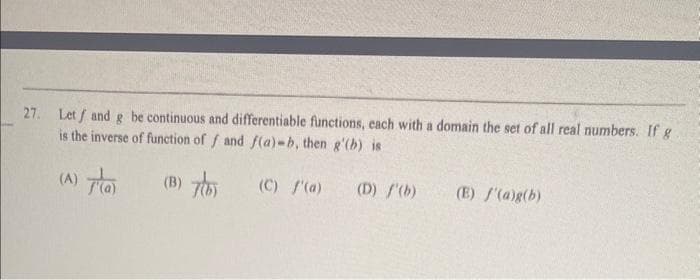 27. Let / and g be continuous and differentiable functions, each with a domain the set of all real numbers. If g
is the inverse of function of f and f(a)-b, then g'(b) is
(B) 7(b)
(C) f'(a)
(A)
(a)
(D) /'(b)
(E) f'(a)g(b)