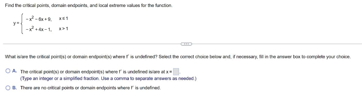 Find the critical points, domain endpoints, and local extreme values for the function.
-x² - 6x +9, x≤ 1
-x² + 4x-1,
X>1
y=
What is/are the critical point(s) or domain endpoint(s) where f' is undefined? Select the correct choice below and, if necessary, fill in the answer box to complete your choice.
O A. The critical point(s) or domain endpoint(s) where f' is undefined is/are at x =
(Type an integer or a simplified fraction. Use a comma to separate answers as needed.)
OB. There are no critical points or domain endpoints where f' is undefined.