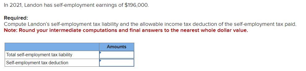 In 2021, Landon has self-employment earnings of $196,000.
Required:
Compute Landon's self-employment tax liability and the allowable income tax deduction of the self-employment tax paid.
Note: Round your intermediate computations and final answers to the nearest whole dollar value.
Total self-employment tax liability
Self-employment tax deduction
Amounts