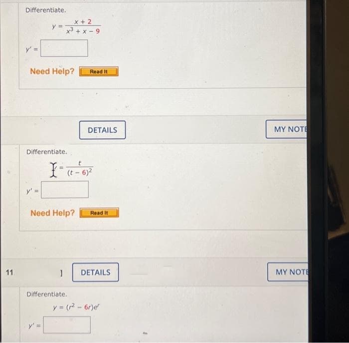 11.
Differentiate.
y' =
y =
x + 2
x3 + x-9
Need Help?
Differentiate.
1
Read It
t
X = (t - 6)²
DETAILS
Need Help? Read It
Differentiate.
DETAILS
y = (r² - 6r)e
MY NOTE
MY NOTE