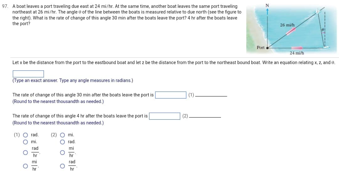 97. A boat leaves a port traveling due east at 24 mi/hr. At the same time, another boat leaves the same port traveling
northeast at 26 mi/hr. The angle 0 of the line between the boats is measured relative to due north (see the figure to
the right). What is the rate of change of this angle 30 min after the boats leave the port? 4 hr after the boats leave
the port?
(Type an exact answer. Type any angle measures in radians.)
The rate of change of this angle 30 min after the boats leave the port is
(Round to the nearest thousandth as needed.)
The rate of change of this angle 4 hr after the boats leave the port is
(Round to the nearest thousandth as needed.)
Let x be the distance from the port to the eastbound boat and let z be the distance from the port to the northeast bound boat. Write an equation relating x, z, and 0.
000 0
(1) O rad.
mi.
rad
hr
mi
hr
(2) O mi.
Orad.
mi
hr
rad
hr
000 0
(2)
Port
(1)
26 mi/h
24 mi/h
ST