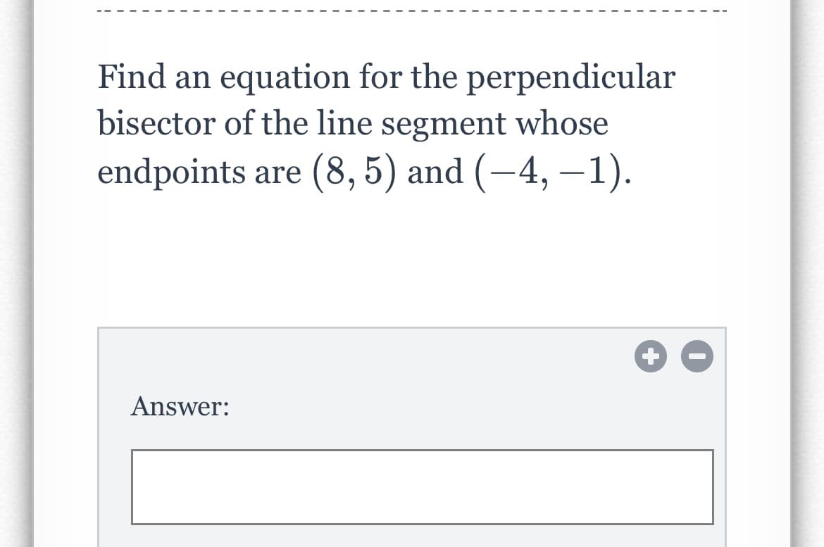 Find an equation for the perpendicular
bisector of the line segment whose
endpoints are (8, 5) and (−4, −1).
Answer:
+