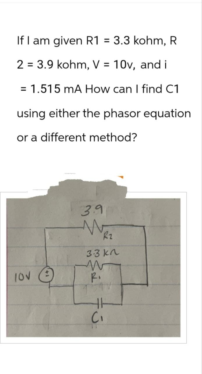 If I am given R1 = 3.3 kohm, R
2 = 3.9 kohm, V = 10v, and i
= 1.515 mA How can I find C1
using either the phasor equation
or a different method?
100
3.9
M
Rz
3.3 kn
W
R.
HH-
C₁