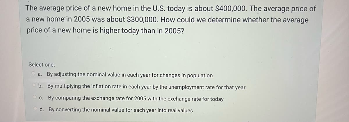 The average price of a new home in the U.S. today is about $400,000. The average price of
a new home in 2005 was about $300,000. How could we determine whether the average
price of a new home is higher today than in 2005?
Select one:
a. By adjusting the nominal value in each year for changes in population
Ob. By multiplying the inflation rate in each year by the unemployment rate for that year
c. By comparing the exchange rate for 2005 with the exchange rate for today.
d. By converting the nominal value for each year into real values