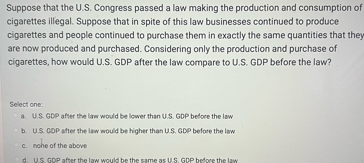 Suppose that the U.S. Congress passed a law making the production and consumption of
cigarettes illegal. Suppose that in spite of this law businesses continued to produce
cigarettes and people continued to purchase them in exactly the same quantities that they
are now produced and purchased. Considering only the production and purchase of
cigarettes, how would U.S. GDP after the law compare to U.S. GDP before the law?
Select one:
a. U.S. GDP after the law would be lower than U.S. GDP before the law
Ob. U.S. GDP after the law would be higher than U.S. GDP before the law
I
c. none of the above
d. U.S. GDP after the law would be the same as U.S. GDP before the law